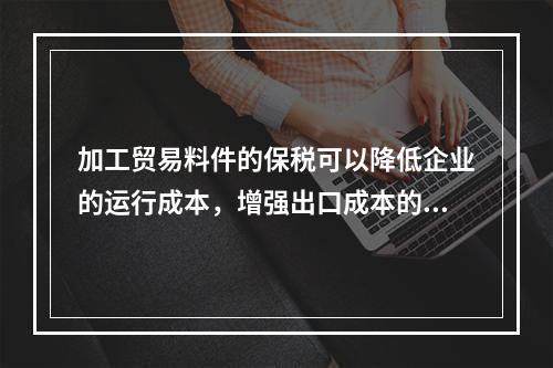 加工贸易料件的保税可以降低企业的运行成本，增强出口成本的竞争