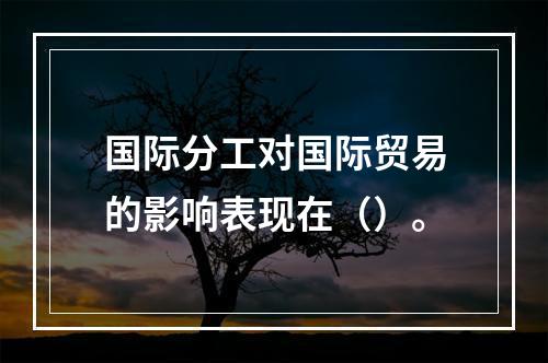 国际分工对国际贸易的影响表现在（）。