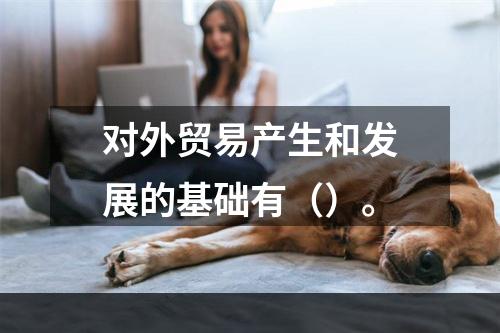 对外贸易产生和发展的基础有（）。