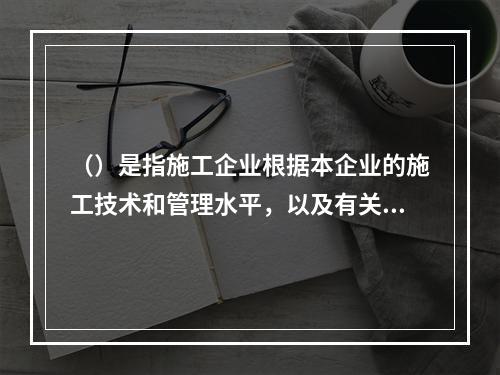 （）是指施工企业根据本企业的施工技术和管理水平，以及有关工程