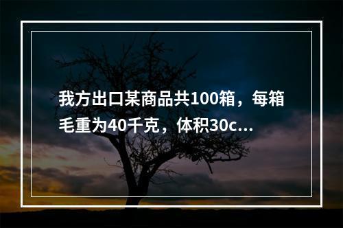 我方出口某商品共100箱，每箱毛重为40千克，体积30cm×