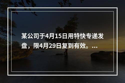 某公司于4月15日用特快专递发盘，限4月29日复到有效。4月