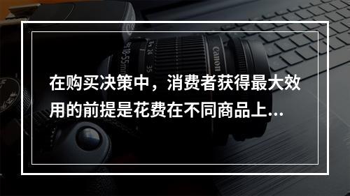 在购买决策中，消费者获得最大效用的前提是花费在不同商品上的每