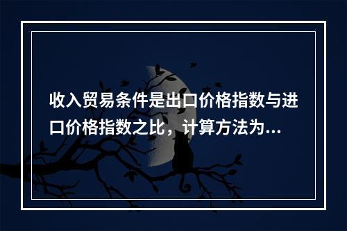 收入贸易条件是出口价格指数与进口价格指数之比，计算方法为：，