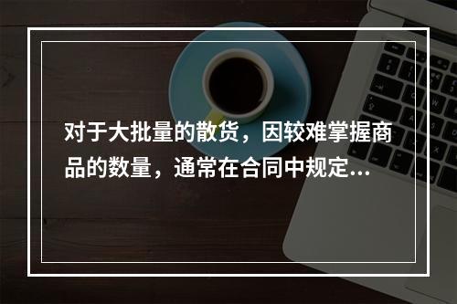 对于大批量的散货，因较难掌握商品的数量，通常在合同中规定（）