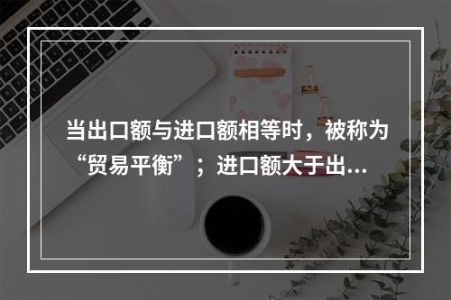 当出口额与进口额相等时，被称为“贸易平衡”；进口额大于出口额