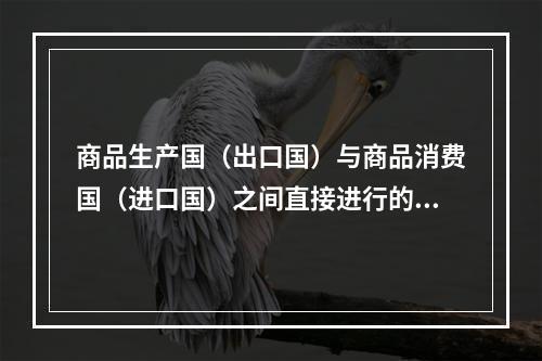 商品生产国（出口国）与商品消费国（进口国）之间直接进行的商品