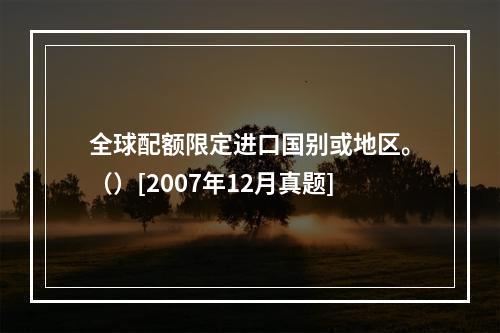 全球配额限定进口国别或地区。（）[2007年12月真题]