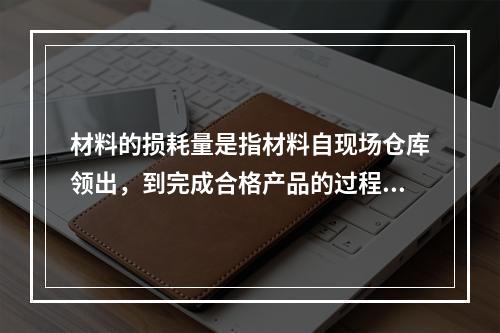 材料的损耗量是指材料自现场仓库领出，到完成合格产品的过程中合