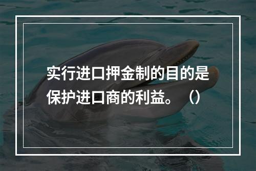 实行进口押金制的目的是保护进口商的利益。（）