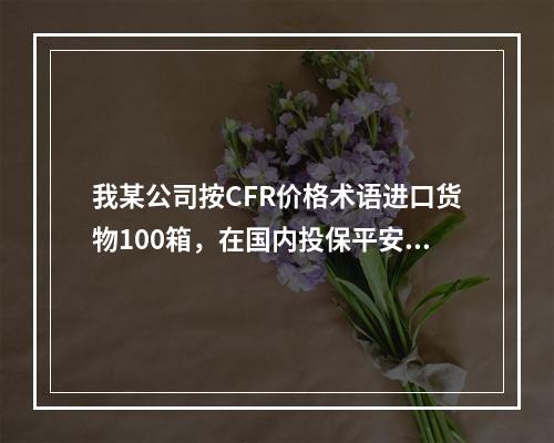 我某公司按CFR价格术语进口货物100箱，在国内投保平安险，