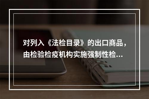 对列入《法检目录》的出口商品，由检验检疫机构实施强制性检验，