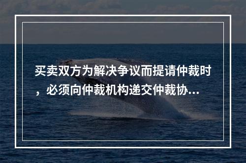 买卖双方为解决争议而提请仲裁时，必须向仲裁机构递交仲裁协议，