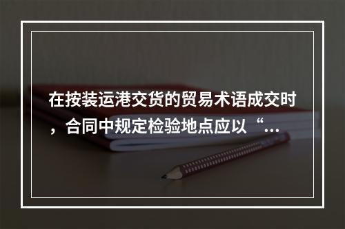 在按装运港交货的贸易术语成交时，合同中规定检验地点应以“离岸