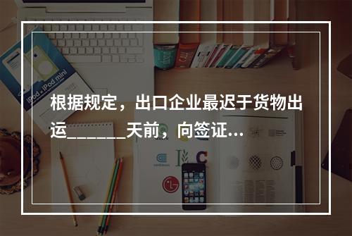 根据规定，出口企业最迟于货物出运______天前，向签证机构