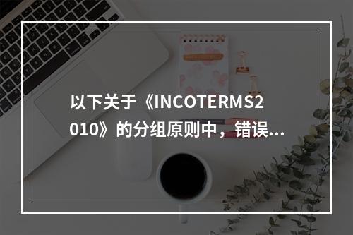 以下关于《INCOTERMS2010》的分组原则中，错误的是