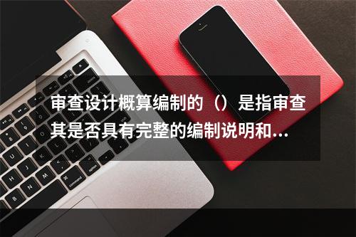 审查设计概算编制的（）是指审查其是否具有完整的编制说明和三级