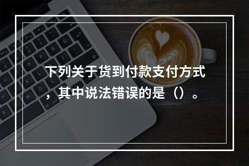 下列关于货到付款支付方式，其中说法错误的是（）。