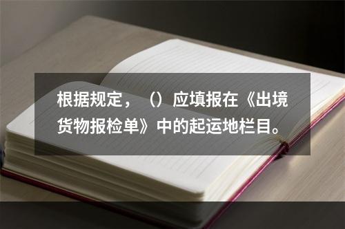 根据规定，（）应填报在《出境货物报检单》中的起运地栏目。