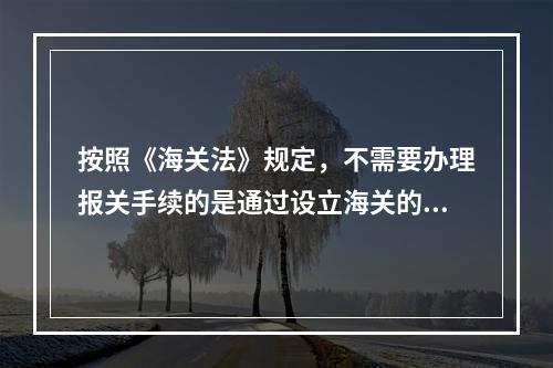 按照《海关法》规定，不需要办理报关手续的是通过设立海关的地点