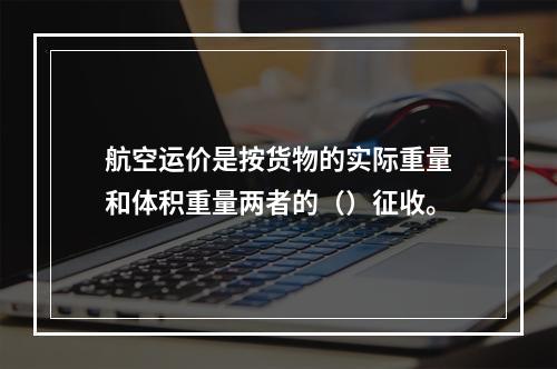 航空运价是按货物的实际重量和体积重量两者的（）征收。