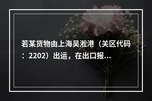 若某货物由上海吴淞港（关区代码：2202）出运，在出口报关单