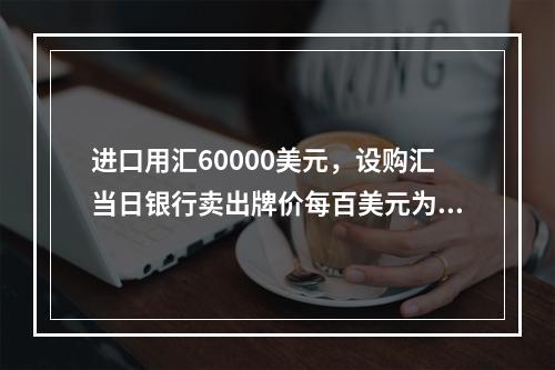 进口用汇60000美元，设购汇当日银行卖出牌价每百美元为人民