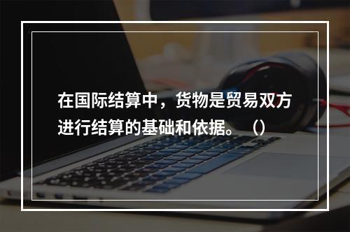 在国际结算中，货物是贸易双方进行结算的基础和依据。（）