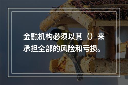 金融机构必须以其（）来承担全部的风险和亏损。