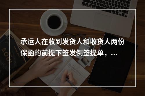 承运人在收到发货人和收货人两份保函的前提下签发倒签提单，将不