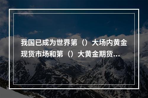 我国已成为世界第（）大场内黄金现货市场和第（）大黄金期货市场