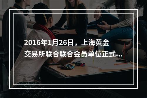 2016年1月26日，上海黄金交易所联合联合会员单位正式推出