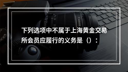 下列选项中不属于上海黄金交易所会员应履行的义务是（）：