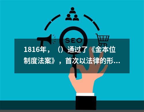 1816年，（）通过了《金本位制度法案》，首次以法律的形式承