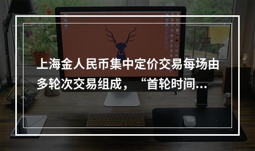 上海金人民币集中定价交易每场由多轮次交易组成，“首轮时间”“