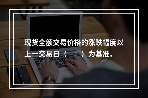 现货全额交易价格的涨跌幅度以上一交易日（  ）为基准。