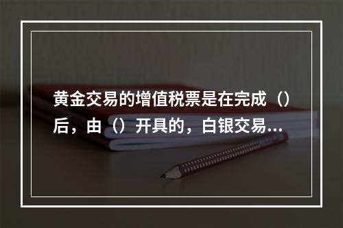 黄金交易的增值税票是在完成（）后，由（）开具的，白银交易的增