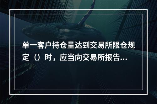 单一客户持仓量达到交易所限仓规定（）时，应当向交易所报告其资