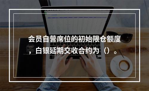 会员自营席位的初始限仓额度，白银延期交收合约为（）。