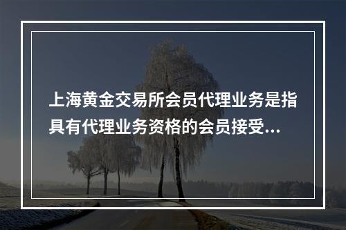 上海黄金交易所会员代理业务是指具有代理业务资格的会员接受客户