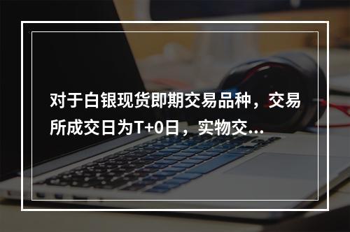 对于白银现货即期交易品种，交易所成交日为T+0日，实物交割时