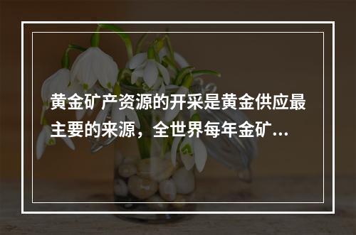 黄金矿产资源的开采是黄金供应最主要的来源，全世界每年金矿产量