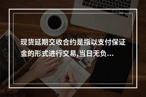 现货延期交收合约是指以支付保证金的形式进行交易,当日无负债方