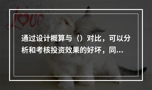 通过设计概算与（）对比，可以分析和考核投资效果的好坏，同时还