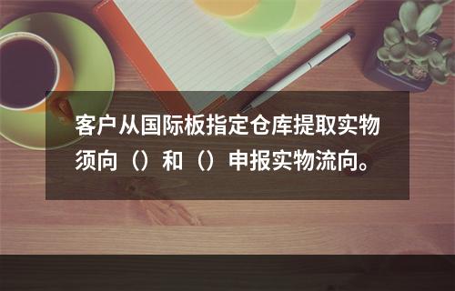 客户从国际板指定仓库提取实物须向（）和（）申报实物流向。