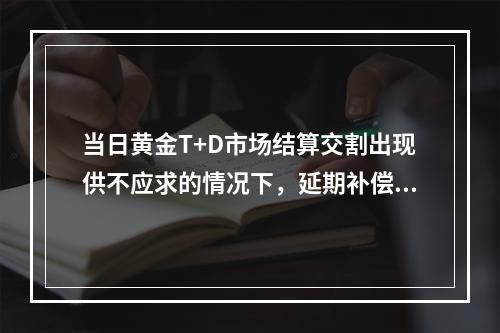 当日黄金T+D市场结算交割出现供不应求的情况下，延期补偿费的