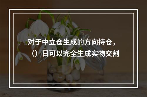 对于中立仓生成的方向持仓，（）日可以完全生成实物交割