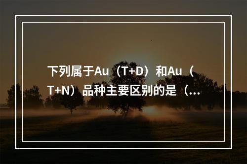 下列属于Au（T+D）和Au（T+N）品种主要区别的是（）