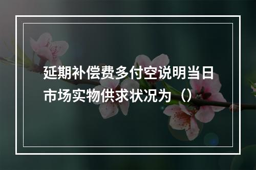 延期补偿费多付空说明当日市场实物供求状况为（）