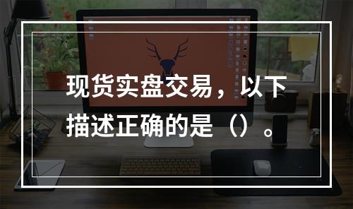 现货实盘交易，以下描述正确的是（）。